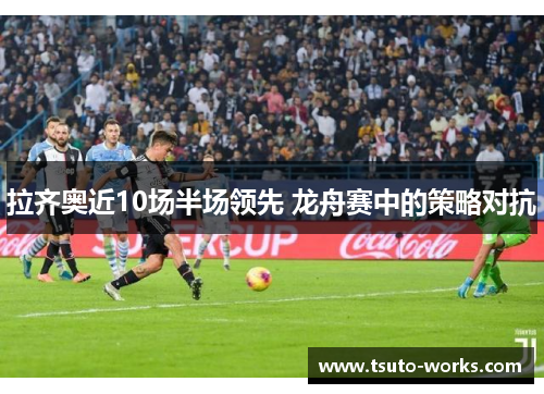 拉齐奥近10场半场领先 龙舟赛中的策略对抗