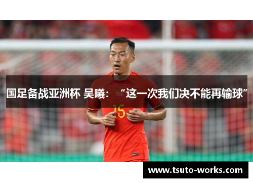 国足备战亚洲杯 吴曦：“这一次我们决不能再输球”