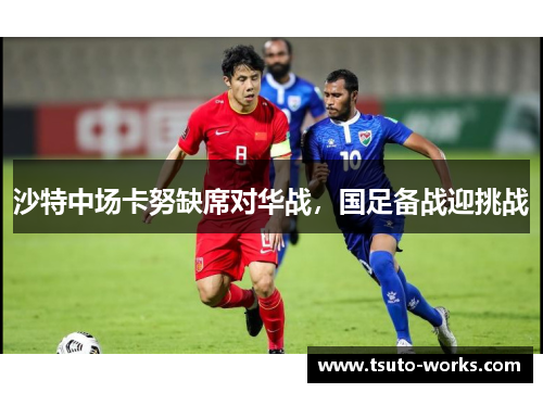 沙特中场卡努缺席对华战，国足备战迎挑战
