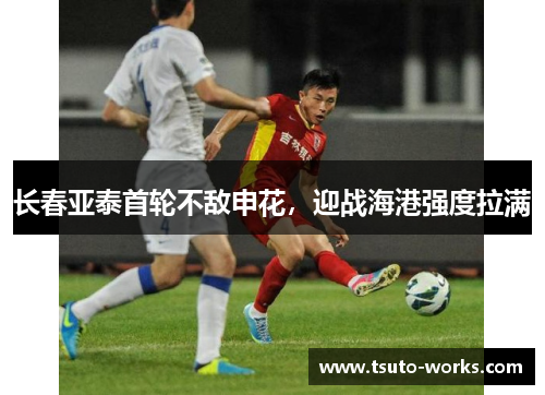 长春亚泰首轮不敌申花，迎战海港强度拉满