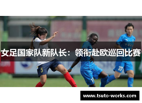 女足国家队新队长：领衔赴欧巡回比赛
