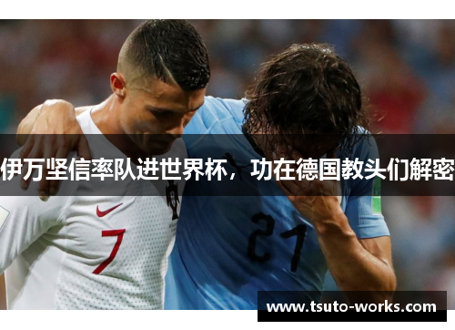 伊万坚信率队进世界杯，功在德国教头们解密